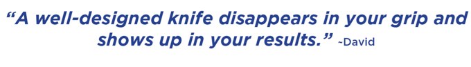 A well-designed knife disappears in your grip and shows up in your results. –David