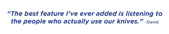 The best feature I’ve ever added is listening to the people who actually use our knives. –David