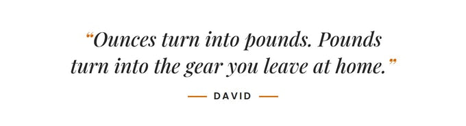 Ounces turn into pounds. Pounds turn into the gear you leave at home. –David