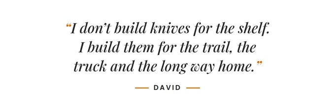 I don't build knives for the shelf. I build them for the trail, the truck and the long way home. –David
